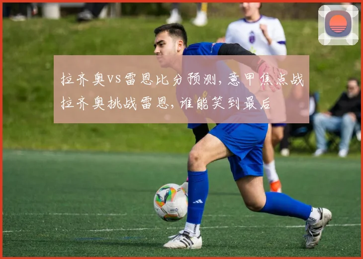 拉齐奥vs雷恩比分预测,意甲焦点战拉齐奥挑战雷恩,谁能笑到最后