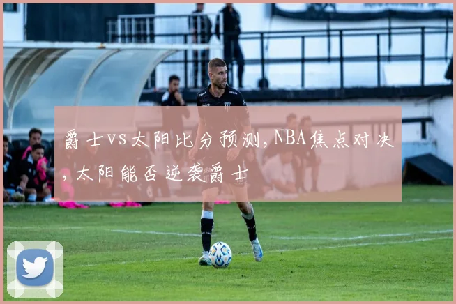 爵士vs太阳比分预测,NBA焦点对决,太阳能否逆袭爵士
